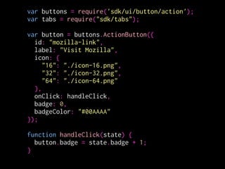 var buttons = require('sdk/ui/button/action');
var tabs = require("sdk/tabs");
!
var button = buttons.ActionButton({
id: "mozilla-link",
label: "Visit Mozilla",
icon: {
"16": "./icon-16.png",
"32": "./icon-32.png",
"64": "./icon-64.png"
},
onClick: handleClick,
badge: 0,
badgeColor: "#00AAAA"
});
!
function handleClick(state) {
button.badge = state.badge + 1;
}
変更箇所
 