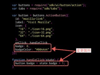 var buttons = require('sdk/ui/button/action');
var tabs = require("sdk/tabs");
!
var button = buttons.ActionButton({
id: "mozilla-link",
label: "Visit Mozilla",
icon: {
"16": "./icon-16.png",
"32": "./icon-32.png",
"64": "./icon-64.png"
},
onClick: handleClick,
badge: 0,
badgeColor: "#00AAAA"
});
!
function handleClick(state) {
button.badge = state.badge + 1;
}
badgeの値と色を指定
値: Number or String
色: CSS color value
 