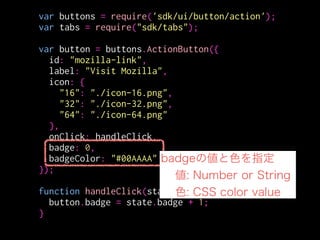 var buttons = require('sdk/ui/button/action');
var tabs = require("sdk/tabs");
!
var button = buttons.ActionButton({
id: "mozilla-link",
label: "Visit Mozilla",
icon: {
"16": "./icon-16.png",
"32": "./icon-32.png",
"64": "./icon-64.png"
},
onClick: handleClick,
badge: "KMC!!",
badgeColor: "#00AAAA"
});
!
function handleClick(state) {
button.badge = state.badge + 1;
}
 