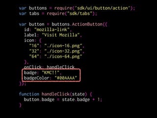 var buttons = require('sdk/ui/button/action');
var tabs = require("sdk/tabs");
!
var button = buttons.ActionButton({
id: "mozilla-link",
label: "Visit Mozilla",
icon: {
"16": "./icon-16.png",
"32": "./icon-32.png",
"64": "./icon-64.png"
},
onClick: handleClick,
badge: "KMC!!",
badgeColor: "blue"
});
!
function handleClick(state) {
button.badge = state.badge + 1;
}
 