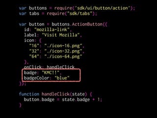 var buttons = require('sdk/ui/button/action');
var tabs = require("sdk/tabs");
!
var button = buttons.ActionButton({
id: "mozilla-link",
label: "Visit Mozilla",
icon: {
"16": "./icon-16.png",
"32": "./icon-32.png",
"64": "./icon-64.png"
},
onClick: handleClick,
badge: 0,
badgeColor: "#00AAAA"
});
!
function handleClick(state) {
button.badge = state.badge + 1;
} badgeの値を変更
 
