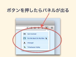 var buttons = require('sdk/ui/button/action');
var panels = require("sdk/panel");
!
var button = buttons.ActionButton({
id: "panel-sample",
label: "Panel Button",
icon: "./icon-16.png",
onClick: handleClick,
badge: 0,
badgeColor: "#00AAAA"
});
!
var panel = panels.Panel({
contentURL: "./panel.html",
onHide: function(){
button.state('window', {checked: false});
}
});
!
function handleClick(state) {
if (!state.checked) {
panel.show({
position: button
});
}
button.state('window', {checked: !state.checked});
}
panelモジュール
main.js
 