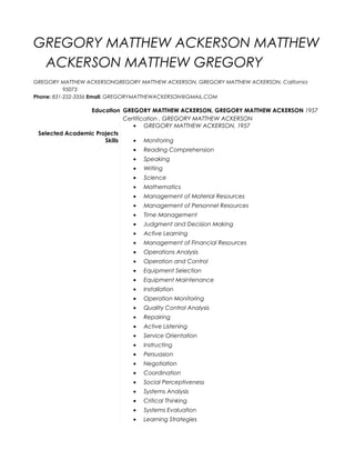 GREGORY MATTHEW ACKERSON MATTHEW
ACKERSON MATTHEW GREGORY
GREGORY MATTHEW ACKERSONGREGORY MATTHEW ACKERSON, GREGORY MATTHEW ACKERSON, California
95073
Phone: 831-252-3356 Email: GREGORYMATTHEWACKERSON@GMAIL.COM
Education GREGORY MATTHEW ACKERSON, GREGORY MATTHEW ACKERSON 1957
Certification , GREGORY MATTHEW ACKERSON
• GREGORY MATTHEW ACKERSON, 1957
Selected Academic Projects
Skills • Monitoring
• Reading Comprehension
• Speaking
• Writing
• Science
• Mathematics
• Management of Material Resources
• Management of Personnel Resources
• Time Management
• Judgment and Decision Making
• Active Learning
• Management of Financial Resources
• Operations Analysis
• Operation and Control
• Equipment Selection
• Equipment Maintenance
• Installation
• Operation Monitoring
• Quality Control Analysis
• Repairing
• Active Listening
• Service Orientation
• Instructing
• Persuasion
• Negotiation
• Coordination
• Social Perceptiveness
• Systems Analysis
• Critical Thinking
• Systems Evaluation
• Learning Strategies
 