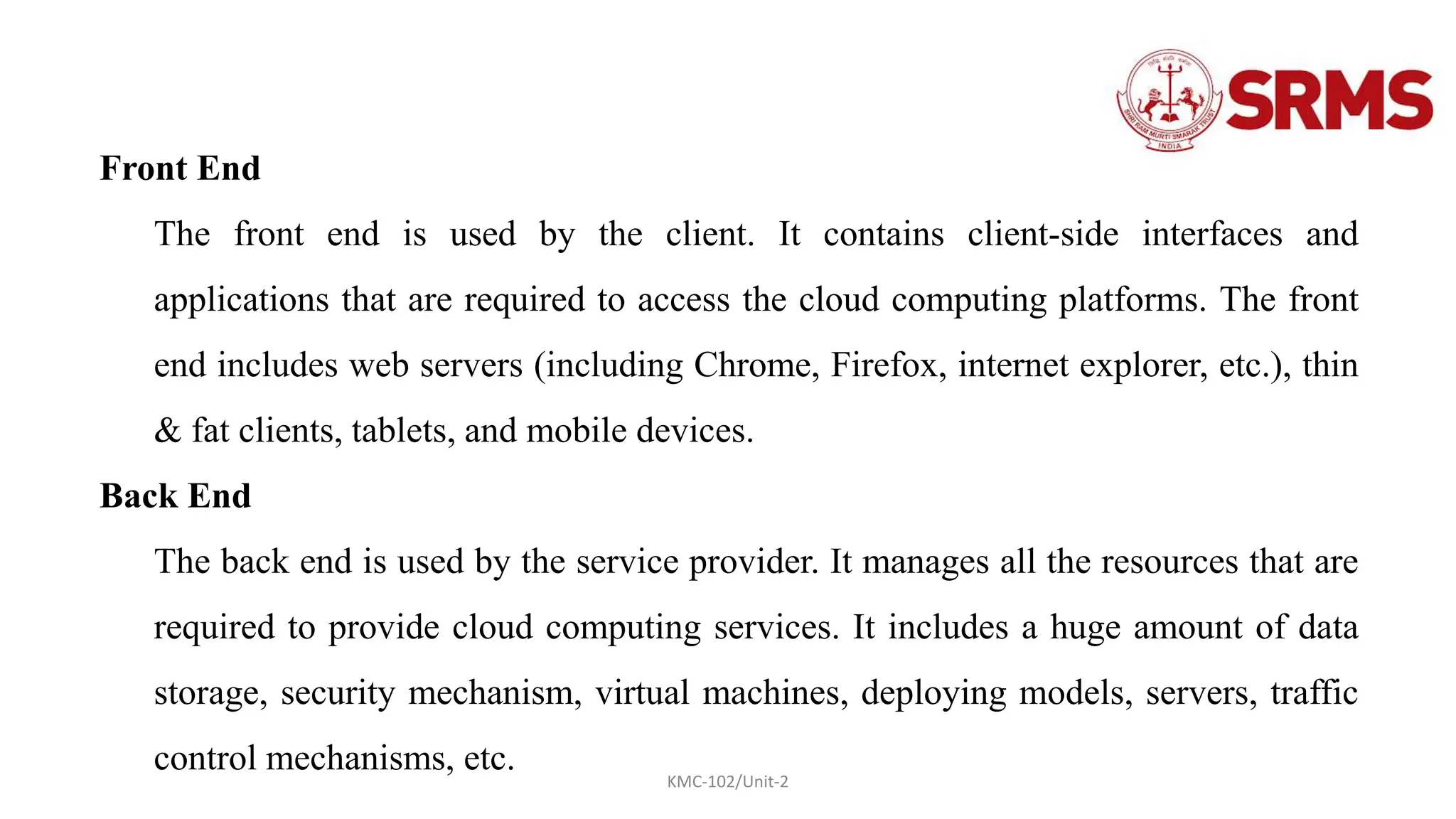 KMC-102/Unit-2
Front End
The front end is used by the client. It contains client-side interfaces and
applications that are required to access the cloud computing platforms. The front
end includes web servers (including Chrome, Firefox, internet explorer, etc.), thin
& fat clients, tablets, and mobile devices.
Back End
The back end is used by the service provider. It manages all the resources that are
required to provide cloud computing services. It includes a huge amount of data
storage, security mechanism, virtual machines, deploying models, servers, traffic
control mechanisms, etc.
 