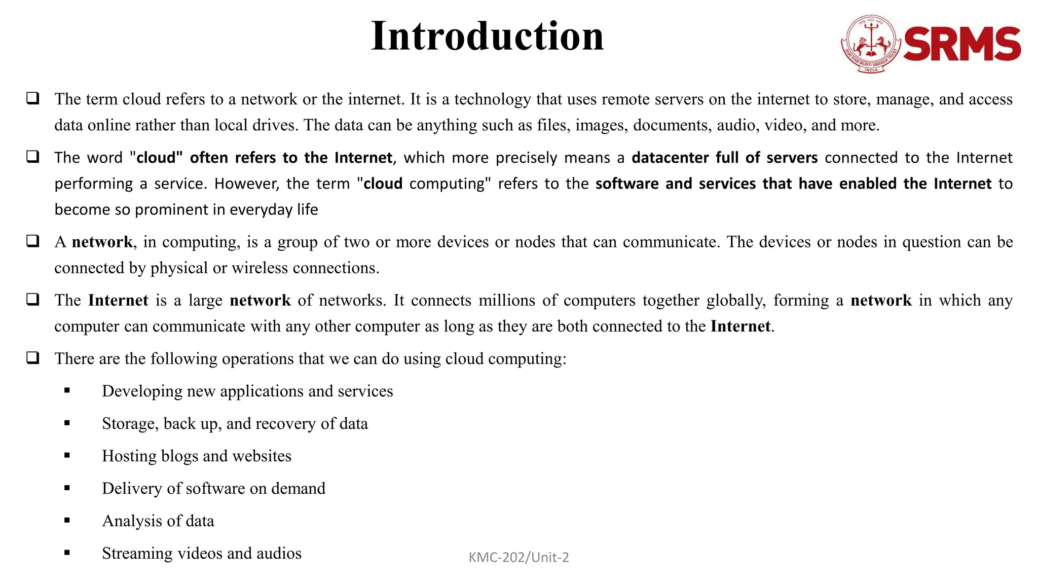 Introduction
 The term cloud refers to a network or the internet. It is a technology that uses remote servers on the internet to store, manage, and access
data online rather than local drives. The data can be anything such as files, images, documents, audio, video, and more.
 The word "cloud" often refers to the Internet, which more precisely means a datacenter full of servers connected to the Internet
performing a service. However, the term "cloud computing" refers to the software and services that have enabled the Internet to
become so prominent in everyday life
 A network, in computing, is a group of two or more devices or nodes that can communicate. The devices or nodes in question can be
connected by physical or wireless connections.
 The Internet is a large network of networks. It connects millions of computers together globally, forming a network in which any
computer can communicate with any other computer as long as they are both connected to the Internet.
 There are the following operations that we can do using cloud computing:
 Developing new applications and services
 Storage, back up, and recovery of data
 Hosting blogs and websites
 Delivery of software on demand
 Analysis of data
 Streaming videos and audios KMC-202/Unit-2
 