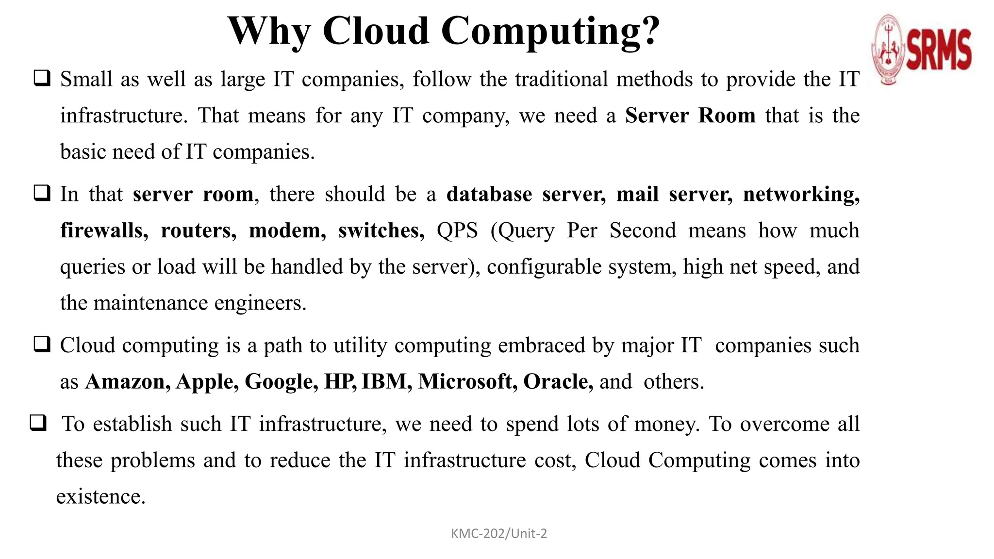 Why Cloud Computing?
 Small as well as large IT companies, follow the traditional methods to provide the IT
infrastructure. That means for any IT company, we need a Server Room that is the
basic need of IT companies.
 In that server room, there should be a database server, mail server, networking,
firewalls, routers, modem, switches, QPS (Query Per Second means how much
queries or load will be handled by the server), configurable system, high net speed, and
the maintenance engineers.
 Cloud computing is a path to utility computing embraced by major IT companies such
as Amazon, Apple, Google, HP, IBM, Microsoft, Oracle, and others.
 To establish such IT infrastructure, we need to spend lots of money. To overcome all
these problems and to reduce the IT infrastructure cost, Cloud Computing comes into
existence.
KMC-202/Unit-2
 