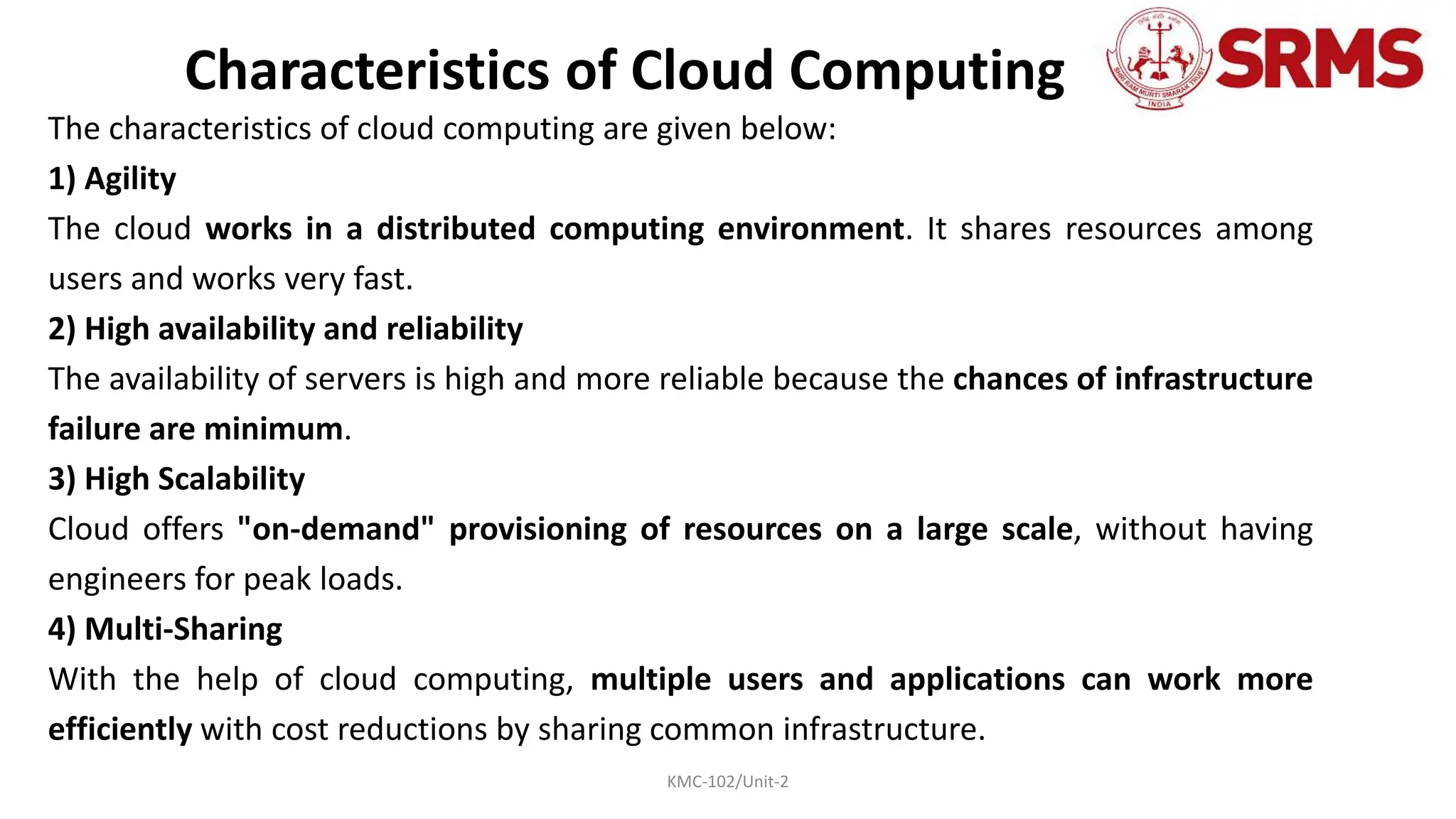 KMC-102/Unit-2
Characteristics of Cloud Computing
The characteristics of cloud computing are given below:
1) Agility
The cloud works in a distributed computing environment. It shares resources among
users and works very fast.
2) High availability and reliability
The availability of servers is high and more reliable because the chances of infrastructure
failure are minimum.
3) High Scalability
Cloud offers "on-demand" provisioning of resources on a large scale, without having
engineers for peak loads.
4) Multi-Sharing
With the help of cloud computing, multiple users and applications can work more
efficiently with cost reductions by sharing common infrastructure.
 