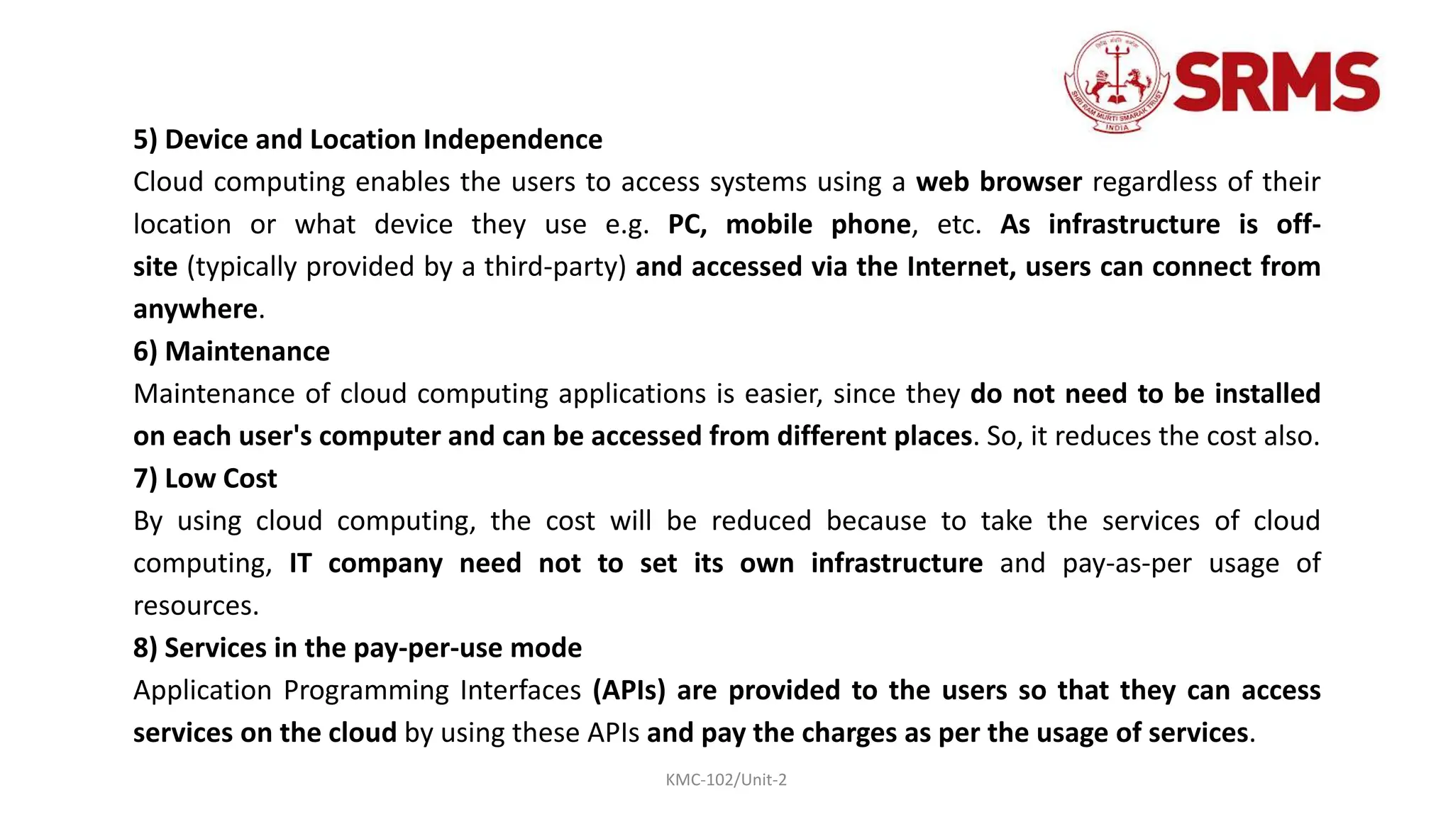 KMC-102/Unit-2
5) Device and Location Independence
Cloud computing enables the users to access systems using a web browser regardless of their
location or what device they use e.g. PC, mobile phone, etc. As infrastructure is off-
site (typically provided by a third-party) and accessed via the Internet, users can connect from
anywhere.
6) Maintenance
Maintenance of cloud computing applications is easier, since they do not need to be installed
on each user's computer and can be accessed from different places. So, it reduces the cost also.
7) Low Cost
By using cloud computing, the cost will be reduced because to take the services of cloud
computing, IT company need not to set its own infrastructure and pay-as-per usage of
resources.
8) Services in the pay-per-use mode
Application Programming Interfaces (APIs) are provided to the users so that they can access
services on the cloud by using these APIs and pay the charges as per the usage of services.
 