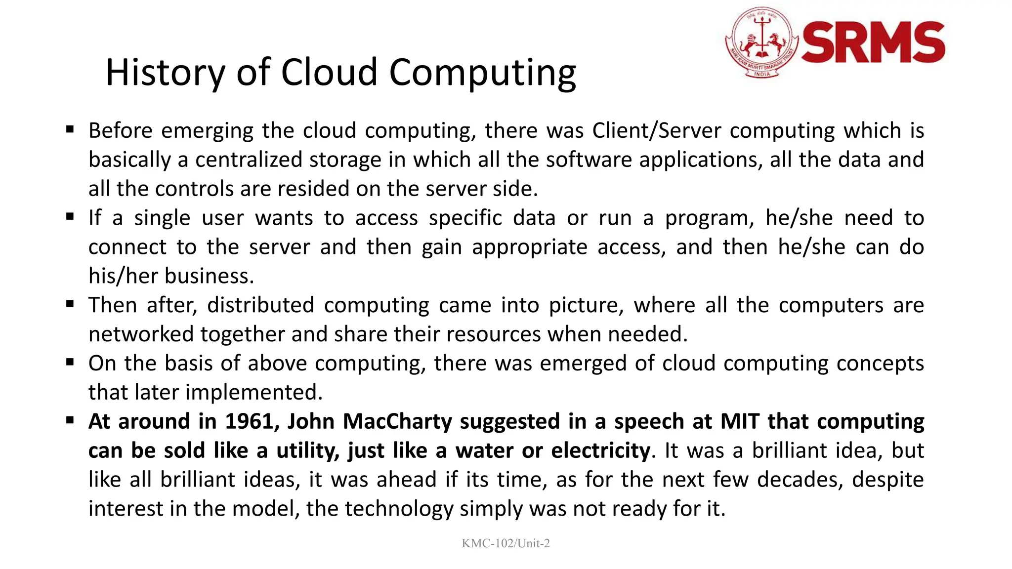 KMC-102/Unit-2
 Before emerging the cloud computing, there was Client/Server computing which is
basically a centralized storage in which all the software applications, all the data and
all the controls are resided on the server side.
 If a single user wants to access specific data or run a program, he/she need to
connect to the server and then gain appropriate access, and then he/she can do
his/her business.
 Then after, distributed computing came into picture, where all the computers are
networked together and share their resources when needed.
 On the basis of above computing, there was emerged of cloud computing concepts
that later implemented.
 At around in 1961, John MacCharty suggested in a speech at MIT that computing
can be sold like a utility, just like a water or electricity. It was a brilliant idea, but
like all brilliant ideas, it was ahead if its time, as for the next few decades, despite
interest in the model, the technology simply was not ready for it.
History of Cloud Computing
 