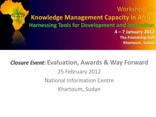 Workshop on
       Knowledge Management Capacity in Africa
      Harnessing Tools for Development and Innovation
                                      4 – 7 January 2012
                                        The Friendship Hall
                                         Khartoum, Sudan



Closure Event: Evaluation, Awards & Way Forward
                  25 February 2012
             National Information Centre
                   Khartoum, Sudan
 
