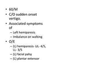 • 60/M
• C/O sudden onset
vertigo.
• Associated symptoms
of
– Left hemiparesis
– Imbalance on walking
• O/E
– (L) hemiparesis- UL- 4/5,
LL- 3/5
– (L) facial palsy
– (L) plantar extensor
 