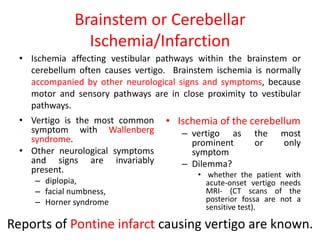 Brainstem or Cerebellar
Ischemia/Infarction
• Ischemia affecting vestibular pathways within the brainstem or
cerebellum often causes vertigo. Brainstem ischemia is normally
accompanied by other neurological signs and symptoms, because
motor and sensory pathways are in close proximity to vestibular
pathways.
• Vertigo is the most common
symptom with Wallenberg
syndrome.
• Other neurological symptoms
and signs are invariably
present.
– diplopia,
– facial numbness,
– Horner syndrome
• Ischemia of the cerebellum
– vertigo as the most
prominent or only
symptom
– Dilemma?
• whether the patient with
acute-onset vertigo needs
MRI- (CT scans of the
posterior fossa are not a
sensitive test).
Reports of Pontine infarct causing vertigo are known.
 