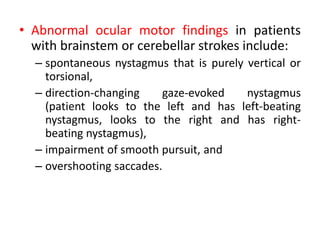 • Abnormal ocular motor findings in patients
with brainstem or cerebellar strokes include:
– spontaneous nystagmus that is purely vertical or
torsional,
– direction-changing gaze-evoked nystagmus
(patient looks to the left and has left-beating
nystagmus, looks to the right and has right-
beating nystagmus),
– impairment of smooth pursuit, and
– overshooting saccades.
 