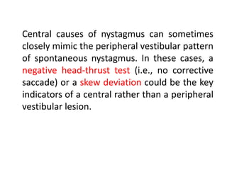 Central causes of nystagmus can sometimes
closely mimic the peripheral vestibular pattern
of spontaneous nystagmus. In these cases, a
negative head-thrust test (i.e., no corrective
saccade) or a skew deviation could be the key
indicators of a central rather than a peripheral
vestibular lesion.
 