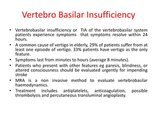 Vertebro Basilar Insufficiency
• Vertebrobasilar insufficiency or TIA of the vertebrobasilar system
patients experience symptoms that symptoms resolve within 24
hours.
• A common cause of vertigo in elderly, 29% of patients suffer from at
least one episode of vertigo. 33% patients have vertigo as the only
feature.
• Symptoms last from minutes to hours (average 8 minutes).
• Patients who present with other features eg paresis, blindness, or
altered consciousness should be evaluated urgently for impending
stroke
• MRA is a non invasive method to evaluate vertebrobasilar
haemodynamics.
• Treatment includes antiplatelets, anticoagulation, possible
thrombolysis and percutaneous transluminal angioplasty.
 