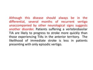 Although this disease should always be in the
differential, several months of recurrent vertigo
unaccompanied by other neurological signs suggests
another disorder. Patients suffering a vertebrobasilar
TIA are likely to progress to stroke more quickly than
those experiencing TIAs in the anterior territory. The
likelihood of immediate stroke is less in patients
presenting with only episodic vertigo.
 