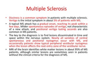 Multiple Sclerosis
• Dizziness is a common symptom in patients with multiple sclerosis.
Vertigo is the initial symptom in about 5% of patients with MS.
• A typical MS attack has a gradual onset, reaching its peak within a
few days. Milder spontaneous episodes of vertigo, not characteristic
of a new attack, and positional vertigo lasting seconds are also
common in MS patients.
• The key to the diagnosis is to find lesions disseminated in time and
space within the nervous system. Nearly all varieties of central
spontaneous and positional nystagmus occur with MS, and
occasionally patients show typical peripheral vestibular nystagmus
when the lesion affects the root entry zone of the vestibular nerve.
• MRI of the brain identifies white matter lesions in about 95% of MS
patients, although similar lesions are sometimes seen in patients
without the clinical criteria for the diagnosis of MS.
 