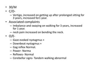 • 30/M
• C/O-
– Vertigo, increased on getting up after prolonged sitting for
3 years, increased for1 year.
• Associated complaints
– Imbalance and swaying on walking for 3 years, increased
for 1 year.
– neck pain increased on bending the neck.
• O/E-
– Gaze evoked nystagmus +
– Downbeat nystagmus +
– Gag reflex Normal.
– Power- Norma
– Reflexes- Normal
– Cerebellar signs- Tandem walking abnormal
 