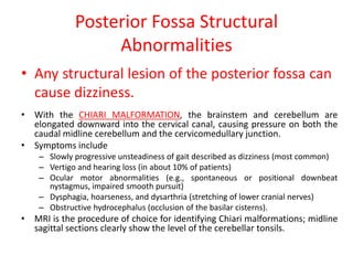 Posterior Fossa Structural
Abnormalities
• Any structural lesion of the posterior fossa can
cause dizziness.
• With the CHIARI MALFORMATION, the brainstem and cerebellum are
elongated downward into the cervical canal, causing pressure on both the
caudal midline cerebellum and the cervicomedullary junction.
• Symptoms include
– Slowly progressive unsteadiness of gait described as dizziness (most common)
– Vertigo and hearing loss (in about 10% of patients)
– Ocular motor abnormalities (e.g., spontaneous or positional downbeat
nystagmus, impaired smooth pursuit)
– Dysphagia, hoarseness, and dysarthria (stretching of lower cranial nerves)
– Obstructive hydrocephalus (occlusion of the basilar cisterns).
• MRI is the procedure of choice for identifying Chiari malformations; midline
sagittal sections clearly show the level of the cerebellar tonsils.
 