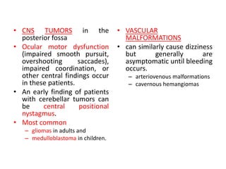 • CNS TUMORS in the
posterior fossa
• Ocular motor dysfunction
(impaired smooth pursuit,
overshooting saccades),
impaired coordination, or
other central findings occur
in these patients.
• An early finding of patients
with cerebellar tumors can
be central positional
nystagmus.
• Most common
– gliomas in adults and
– medulloblastoma in children.
• VASCULAR
MALFORMATIONS
• can similarly cause dizziness
but generally are
asymptomatic until bleeding
occurs.
– arteriovenous malformations
– cavernous hemangiomas
 