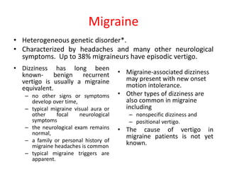 Migraine
• Dizziness has long been
known- benign recurrent
vertigo is usually a migraine
equivalent.
– no other signs or symptoms
develop over time,
– typical migraine visual aura or
other focal neurological
symptoms
– the neurological exam remains
normal,
– a family or personal history of
migraine headaches is common
– typical migraine triggers are
apparent.
• Migraine-associated dizziness
may present with new onset
motion intolerance.
• Other types of dizziness are
also common in migraine
including
– nonspecific dizziness and
– positional vertigo.
• The cause of vertigo in
migraine patients is not yet
known.
• Heterogeneous genetic disorder*.
• Characterized by headaches and many other neurological
symptoms. Up to 38% migraineurs have episodic vertigo.
 