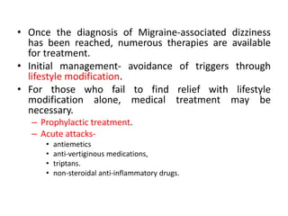 • Once the diagnosis of Migraine-associated dizziness
has been reached, numerous therapies are available
for treatment.
• Initial management- avoidance of triggers through
lifestyle modification.
• For those who fail to find relief with lifestyle
modification alone, medical treatment may be
necessary.
– Prophylactic treatment.
– Acute attacks-
• antiemetics
• anti-vertiginous medications,
• triptans.
• non-steroidal anti-inflammatory drugs.
 