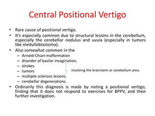 Central Positional Vertigo
• Rare cause of positional vertigo.
• It’s especially common due to structural lesions in the cerebellum,
especially the cerebellar nodulus and uvula (especially in tumors
like medulloblastoma).
• Also somewhat common in the
– Arnold-Chiari malformation
– disorder of basilar invagination,
– strokes
– tumors
– multiple-sclerosis lesions
– cerebellar degenerations.
• Ordinarily this diagnosis is made by noting a positional vertigo,
finding that it does not respond to exercises for BPPV, and then
further investigation.
involving the brainstem or cerebellum area.
 