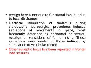 • Vertigo here is not due to functional loss, but due
to focal discharges.
• Electrical stimulation of thalamus during
stereotactic neurosurgical procedures induced
sensations of movements in space, most
frequently described as horizontal or vertical
rotation or sensations of fall or rising. These
sensations were similar to those induced by
stimulation of vestibular cortex.
• Other epileptic focus has been reported in frontal
lobe seizures.
 
