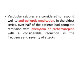 • Vestibular seizures are considered to respond
well to anti-epileptic medication. In the oldest
series, over half of the patients had complete
remission with phenytoin or carbamazepine
with a considerable reduction in the
frequency and severity of attacks .
 