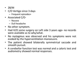 • 28/M
• C/O Vertigo since 3 days
– Frequent episodes+
• Associated C/O-
– Nausea
– Dull headache
• No other symptom.
• Had H/O some surgery on Left side 3 years ago- no records
were available as to why/what.
• No nystagmus was observed and his symptoms were not
evoked by the hyperventilation manoeuvre.
• The patient showed bilaterally symmetrical saccade and
smooth pursuit.
• A cerebellar function test was normal and a caloric test and
audiometry showed normal responses.
 