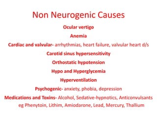 Non Neurogenic Causes
Ocular vertigo
Anemia
Cardiac and valvular- arrhythmias, heart failure, valvular heart d/s
Carotid sinus hypersensitivity
Orthostatic hypotension
Hypo and Hyperglycemia
Hyperventilation
Psychogenic- anxiety, phobia, depression
Medications and Toxins- Alcohol, Sedative-hypnotics, Anticonvulsants
eg Phenytoin, Lithim, Amiodarone, Lead, Mercury, Thallium
 