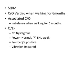 • 50/M
• C/O Vertigo when walking for 6months.
• Associated C/O
– Imbalance when walking for 6 months.
• O/E-
– No Nystagmus
– Power- Normal, (R) EHL weak
– Romberg’s positive
– Vibration Impaired
 