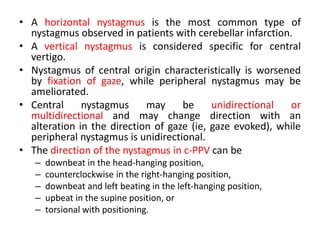 • A horizontal nystagmus is the most common type of
nystagmus observed in patients with cerebellar infarction.
• A vertical nystagmus is considered specific for central
vertigo.
• Nystagmus of central origin characteristically is worsened
by fixation of gaze, while peripheral nystagmus may be
ameliorated.
• Central nystagmus may be unidirectional or
multidirectional and may change direction with an
alteration in the direction of gaze (ie, gaze evoked), while
peripheral nystagmus is unidirectional.
• The direction of the nystagmus in c-PPV can be
– downbeat in the head-hanging position,
– counterclockwise in the right-hanging position,
– downbeat and left beating in the left-hanging position,
– upbeat in the supine position, or
– torsional with positioning.
 