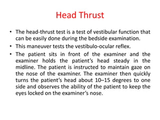 Head Thrust
• The head-thrust test is a test of vestibular function that
can be easily done during the bedside examination.
• This maneuver tests the vestibulo-ocular reflex.
• The patient sits in front of the examiner and the
examiner holds the patient’s head steady in the
midline. The patient is instructed to maintain gaze on
the nose of the examiner. The examiner then quickly
turns the patient’s head about 10–15 degrees to one
side and observes the ability of the patient to keep the
eyes locked on the examiner’s nose.
 