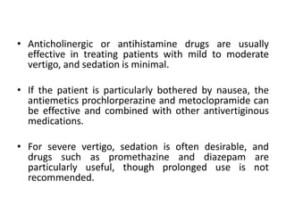 • Anticholinergic or antihistamine drugs are usually
effective in treating patients with mild to moderate
vertigo, and sedation is minimal.
• If the patient is particularly bothered by nausea, the
antiemetics prochlorperazine and metoclopramide can
be effective and combined with other antivertiginous
medications.
• For severe vertigo, sedation is often desirable, and
drugs such as promethazine and diazepam are
particularly useful, though prolonged use is not
recommended.
 