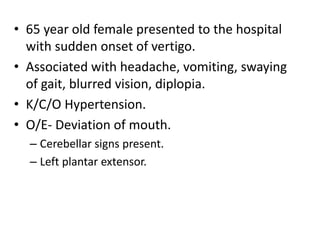 • 65 year old female presented to the hospital
with sudden onset of vertigo.
• Associated with headache, vomiting, swaying
of gait, blurred vision, diplopia.
• K/C/O Hypertension.
• O/E- Deviation of mouth.
– Cerebellar signs present.
– Left plantar extensor.
 
