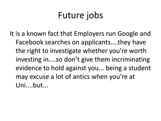 Future jobs
It is a known fact that Employers run Google and
   Facebook searches on applicants....they have
   the right to investigate whether you’re worth
   investing in....so don’t give them incriminating
   evidence to hold against you... being a student
   may excuse a lot of antics when you’re at
   Uni....but...
 