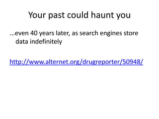 Your past could haunt you
...even 40 years later, as search engines store
   data indefinitely

http://www.alternet.org/drugreporter/50948/
 