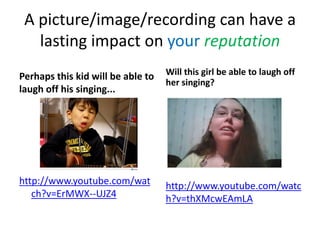 A picture/image/recording can have a
   lasting impact on your reputation
Perhaps this kid will be able to   Will this girl be able to laugh off
                                   her singing?
laugh off his singing...




http://www.youtube.com/wat         http://www.youtube.com/watc
   ch?v=ErMWX--UJZ4                h?v=thXMcwEAmLA
 
