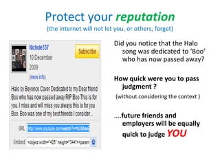 Protect your reputation
(the internet will not let you, or others, forget)

                          Did you notice that the Halo
                             song was dedicated to ‘Boo’
                             who has now passed away?

                          How quick were you to pass
                            judgment ?
                           (without considering the context )


                          ....future friends and
                              employers will be equally
                              quick to judge YOU
 