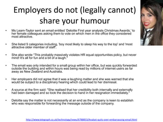 Employers do not (legally cannot)
           share your humour
•   Ms Leam-Taylor sent an email entitled ‘Deloitte First year analysts Christmas Awards,’ to
    her female colleagues asking them to vote on which men in the office they considered
    most attractive.

•   She listed 9 categories including, 'boy most likely to sleep his way to the top' and 'most
    attractive older member of staff'.

•   She also wrote “This probably massively violates HR equal opportunities policy, but never
    mind! It's all for fun and a bit of a laugh."

•   The email was only intended for a small group within her office, but was quickly forwarded
    outside the building and within hours was being read by millions of internet users as far
    away as New Zealand and Australia.

•   Her employers did not agree that it was a laughing matter and she was warned that she
    would be subject to a disciplinary hearing which could lead to her dismissal.

•   A source at the firm said: "She realised that her credibility both internally and externally
    had been damaged and so took the decision to hand in her resignation immediately."

•   Deloitte say the matter is not necessarily at an end as the company is keen to establish
    who was responsible for forwarding the message outside of the company.




              http://www.telegraph.co.uk/technology/news/6788853/Analyst-quits-over-embarrassing-email.html
 