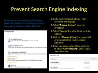 Prevent Search Engine indexing
                                           1. Go to the Settings tab at top – right
Alter your privacy settings to hide your
                                               corner of profile page
Facebook profile from indexing on search
engines e.g. Google, Yahoo, Bing etc.      2. Select “Privacy Settings” from the
                                               dropdown
                                           3. Select “Search” from the list of security
                                               options
                                           4. Click on “Change Settings”, a popup will
                                               prompt asking for your Facebook
                                               password
                                           5. Enter you password and then uncheck
                                               the box “Allow Indexing” under Public
                                               Search Results
 