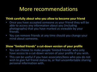 More recommendations
Think carefully about who you allow to become your friend
• Once you have accepted someone as your friend they will be
  able to access any information about you (including
  photographs) that you have marked as viewable by your
  friends.
• You can remove friends at any time should you change your
  mind about someone.

Show "limited friends" a cut-down version of your profile
• You can choose to make people 'limited friends' who only
  have access to a cut-down version of your profile if you wish.
• This can be useful if you have associates/boss who you do not
  wish to give full friend status to, or feel uncomfortable sharing
  personal information with.
 