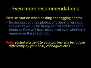 Even more recommendations
Exercise caution when posting and tagging photos
• Do not post and tag photos of others unless you
  know they would be happy for friends to see the
  photo as they will have no control over whether it
  remains on the site or not.

Note: sexted pics sent to your partner will be judged
 differently by your boss, colleagues etc.!
 