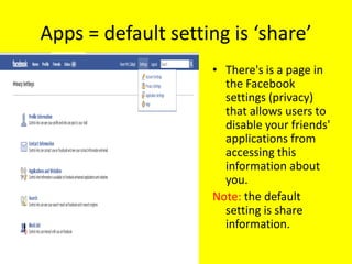 Apps = default setting is ‘share’
                    • There's is a page in
                      the Facebook
                      settings (privacy)
                      that allows users to
                      disable your friends'
                      applications from
                      accessing this
                      information about
                      you.
                    Note: the default
                      setting is share
                      information.
 