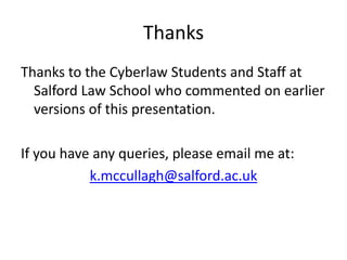 Thanks
Thanks to the Cyberlaw Students and Staff at
  Salford Law School who commented on earlier
  versions of this presentation.

If you have any queries, please email me at:
           k.mccullagh@salford.ac.uk
 