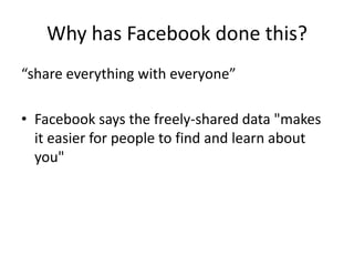 Why has Facebook done this?
“share everything with everyone”

• Facebook says the freely-shared data "makes
  it easier for people to find and learn about
  you"
 