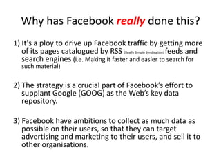 Why has Facebook really done this?
1) It's a ploy to drive up Facebook traffic by getting more
   of its pages catalogued by RSS (Really Simple Syndication) feeds and
   search engines (i.e. Making it faster and easier to search for
   such material)

2) The strategy is a crucial part of Facebook’s effort to
   supplant Google (GOOG) as the Web’s key data
   repository.

3) Facebook have ambitions to collect as much data as
   possible on their users, so that they can target
   advertising and marketing to their users, and sell it to
   other organisations.
 