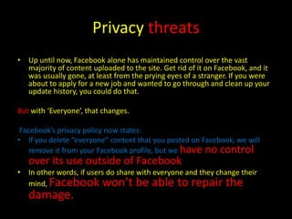 Privacy threats
• Up until now, Facebook alone has maintained control over the vast
  majority of content uploaded to the site. Get rid of it on Facebook, and it
  was usually gone, at least from the prying eyes of a stranger. If you were
  about to apply for a new job and wanted to go through and clean up your
  update history, you could do that.

But with ‘Everyone’, that changes.

 Facebook’s privacy policy now states:
• If you delete “everyone” content that you posted on Facebook, we will
    remove it from your Facebook profile, but we have no control
   over its use outside of Facebook.
• In other words, if users do share with everyone and they change their
  mind, Facebook won’t be able to repair the
   damage.
 