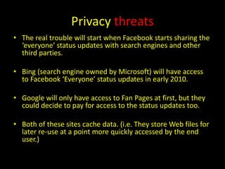 Privacy threats
• The real trouble will start when Facebook starts sharing the
  ‘everyone’ status updates with search engines and other
  third parties.

• Bing (search engine owned by Microsoft) will have access
  to Facebook ‘Everyone’ status updates in early 2010.

• Google will only have access to Fan Pages at first, but they
  could decide to pay for access to the status updates too.

• Both of these sites cache data. (i.e. They store Web files for
  later re-use at a point more quickly accessed by the end
  user.)
 